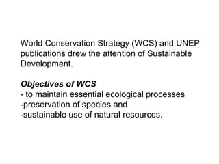 World Conservation Strategy (WCS) and UNEP
publications drew the attention of Sustainable
Development.
Objectives of WCS
- to maintain essential ecological processes
-preservation of species and
-sustainable use of natural resources.
 