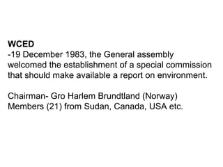 WCED
-19 December 1983, the General assembly
welcomed the establishment of a special commission
that should make available a report on environment.
Chairman- Gro Harlem Brundtland (Norway)
Members (21) from Sudan, Canada, USA etc.
 