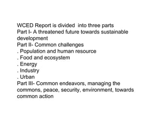 WCED Report is divided into three parts
Part I- A threatened future towards sustainable
development
Part II- Common challenges
. Population and human resource
. Food and ecosystem
. Energy
. Industry
. Urban
Part III- Common endeavors, managing the
commons, peace, security, environment, towards
common action
 