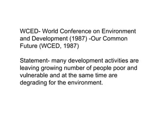 WCED- World Conference on Environment
and Development (1987) -Our Common
Future (WCED, 1987)
Statement- many development activities are
leaving growing number of people poor and
vulnerable and at the same time are
degrading for the environment.
 