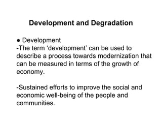 Development and Degradation
● Development
-The term ‘development’ can be used to
describe a process towards modernization that
can be measured in terms of the growth of
economy.
-Sustained efforts to improve the social and
economic well-being of the people and
communities.
 