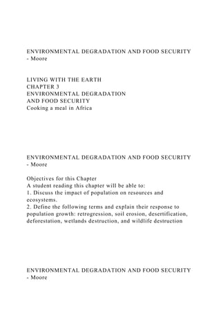 ENVIRONMENTAL DEGRADATION AND FOOD SECURITY
- Moore
LIVING WITH THE EARTH
CHAPTER 3
ENVIRONMENTAL DEGRADATION
AND FOOD SECURITY
Cooking a meal in Africa
ENVIRONMENTAL DEGRADATION AND FOOD SECURITY
- Moore
Objectives for this Chapter
A student reading this chapter will be able to:
1. Discuss the impact of population on resources and
ecosystems.
2. Define the following terms and explain their response to
population growth: retrogression, soil erosion, desertification,
deforestation, wetlands destruction, and wildlife destruction
ENVIRONMENTAL DEGRADATION AND FOOD SECURITY
- Moore
 