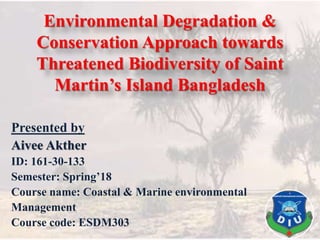 Environmental Degradation &
Conservation Approach towards
Threatened Biodiversity of Saint
Martin’s Island Bangladesh
Presented by
Aivee Akther
ID: 161-30-133
Semester: Spring’18
Course name: Coastal & Marine environmental
Management
Course code: ESDM303
 