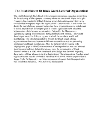 The Establishment Of Black Greek Lettered Organizations
The establishment of Black Greek lettered organizations is an important cornerstone
for the solidarity of black people. As many others are concerned, Alpha Phi Alpha
Fraternity, Inc. was the first Black fraternal group, but on the contrary there were
several other attempts to begin like organizations. Unfortunately, it was so that the
due to the overwhelming stress of racism that these organizations were not allowed
to thrive. In particular, the chapter goes in to semi significant depth about the
infrastructure of the Masons secret society. Originally, the Masons were
legitimately a group of stonemasons during the fourteenth century. They would
form lodges located in different regions in which the members would seek
membership. This idea runs parallel to present day Black Greek lettered
organization as there are chapters at different universities where an upstanding
gentleman would seek membership. Also, the behavior of developing code
language and grips to identify true members of the organization was also adopted
from Masonic tradition. Where the Masons enter the conversation of Black
fraternal orders is in 1787 when the first all black lodge was founded. Arguably,
these lodges of Free Masons is the true beginning of Black fraternities. Another noted
organization that may be credited as an earlier Black Greek lettered organization is
Kappa Alpha Psi Fraternity, Inc. It is more commonly noted that this organization
was founded on January 5, 1911, however, it is revealed
 