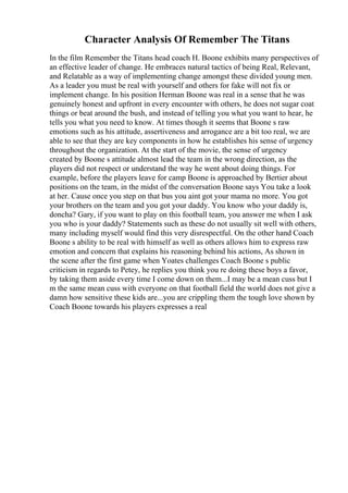 Character Analysis Of Remember The Titans
In the film Remember the Titans head coach H. Boone exhibits many perspectives of
an effective leader of change. He embraces natural tactics of being Real, Relevant,
and Relatable as a way of implementing change amongst these divided young men.
As a leader you must be real with yourself and others for fake will not fix or
implement change. In his position Herman Boone was real in a sense that he was
genuinely honest and upfront in every encounter with others, he does not sugar coat
things or beat around the bush, and instead of telling you what you want to hear, he
tells you what you need to know. At times though it seems that Boone s raw
emotions such as his attitude, assertiveness and arrogance are a bit too real, we are
able to see that they are key components in how he establishes his sense of urgency
throughout the organization. At the start of the movie, the sense of urgency
created by Boone s attitude almost lead the team in the wrong direction, as the
players did not respect or understand the way he went about doing things. For
example, before the players leave for camp Boone is approached by Bertier about
positions on the team, in the midst of the conversation Boone says You take a look
at her. Cause once you step on that bus you aint got your mama no more. You got
your brothers on the team and you got your daddy. You know who your daddy is,
doncha? Gary, if you want to play on this football team, you answer me when I ask
you who is your daddy? Statements such as these do not usually sit well with others,
many including myself would find this very disrespectful. On the other hand Coach
Boone s ability to be real with himself as well as others allows him to express raw
emotion and concern that explains his reasoning behind his actions, As shown in
the scene after the first game when Yoates challenges Coach Boone s public
criticism in regards to Petey, he replies you think you re doing these boys a favor,
by taking them aside every time I come down on them...I may be a mean cuss but I
m the same mean cuss with everyone on that football field the world does not give a
damn how sensitive these kids are...you are crippling them the tough love shown by
Coach Boone towards his players expresses a real
 