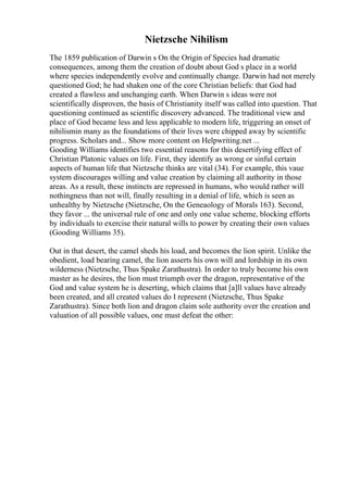 Nietzsche Nihilism
The 1859 publication of Darwin s On the Origin of Species had dramatic
consequences, among them the creation of doubt about God s place in a world
where species independently evolve and continually change. Darwin had not merely
questioned God; he had shaken one of the core Christian beliefs: that God had
created a flawless and unchanging earth. When Darwin s ideas were not
scientifically disproven, the basis of Christianity itself was called into question. That
questioning continued as scientific discovery advanced. The traditional view and
place of God became less and less applicable to modern life, triggering an onset of
nihilismin many as the foundations of their lives were chipped away by scientific
progress. Scholars and... Show more content on Helpwriting.net ...
Gooding Williams identifies two essential reasons for this desertifying effect of
Christian Platonic values on life. First, they identify as wrong or sinful certain
aspects of human life that Nietzsche thinks are vital (34). For example, this vaue
system discourages willing and value creation by claiming all authority in those
areas. As a result, these instincts are repressed in humans, who would rather will
nothingness than not will, finally resulting in a denial of life, which is seen as
unhealthy by Nietzsche (Nietzsche, On the Geneaology of Morals 163). Second,
they favor ... the universal rule of one and only one value scheme, blocking efforts
by individuals to exercise their natural wills to power by creating their own values
(Gooding Williams 35).
Out in that desert, the camel sheds his load, and becomes the lion spirit. Unlike the
obedient, load bearing camel, the lion asserts his own will and lordship in its own
wilderness (Nietzsche, Thus Spake Zarathustra). In order to truly become his own
master as he desires, the lion must triumph over the dragon, representative of the
God and value system he is deserting, which claims that [a]ll values have already
been created, and all created values do I represent (Nietzsche, Thus Spake
Zarathustra). Since both lion and dragon claim sole authority over the creation and
valuation of all possible values, one must defeat the other:
 