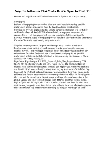 Negative Influences That Media Has On Sport In The UK...
Positive and Negative Influences that Media has on Sport in the UK (Football)
Newspaper:
Positive Newspapers provide readers with new news headlines as they provide
readers with a lot of information from the latest headlines from football.
Newspapers provides explained detail about a certain football club or a footballer
as this talks about all football. This shows that the newspapers companies are
dedicated to provide the readers with more up to date football stories from the
Barclays Premier League. Newspapers provide headlines of celebrities and other news
if some of the readers don t really support football.
Negative Newspapers over the year have been provided readers with lots of
headlines associated to football, such as some positives and negatives on male
football players. The newspaper companies do not provide any headlines from any
tournaments for ladies football as lots of newspapers company do not provide
readers with updates on the ladies football as they are acting bias towards ... Show
more content on Helpwriting.net ...
https://en.wikipedia.org/wiki/UEFA_Financial_Fair_Play_Regulations e.g. Talk
Sports, Sky Sports News Radio and BBC Radio 5 Live. The positive effects of
football radio stations is that football supports can be provided with news headlines
and latest football scores of matches which are playing such as the Capital One Cup
finals and the FA CupFinals and various of tournaments in the UK, as many sports
radio stations doesn t have commercials so many supporters which are listening don
t have to wait for the advert to listen to more headlines of what s happening in the
primer League and other football leagues from different countries such as the La
Liga in Spain and the Ligue 1 in France. Another positive fact about football radio
stations many supporters can listen to the radio either in their cars when driving or on
their smartphones like an IPhone and Samsung by using different apps on their
 