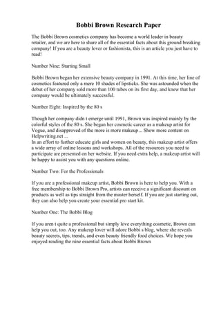 Bobbi Brown Research Paper
The Bobbi Brown cosmetics company has become a world leader in beauty
retailer, and we are here to share all of the essential facts about this ground breaking
company! If you are a beauty lover or fashionista, this is an article you just have to
read!
Number Nine: Starting Small
Bobbi Brown began her extensive beauty company in 1991. At this time, her line of
cosmetics featured only a mere 10 shades of lipsticks. She was astounded when the
debut of her company sold more than 100 tubes on its first day, and knew that her
company would be ultimately successful.
Number Eight: Inspired by the 80 s
Though her company didn t emerge until 1991, Brown was inspired mainly by the
colorful styles of the 80 s. She began her cosmetic career as a makeup artist for
Vogue, and disapproved of the more is more makeup... Show more content on
Helpwriting.net ...
In an effort to further educate girls and women on beauty, this makeup artist offers
a wide array of online lessons and workshops. All of the resources you need to
participate are presented on her website. If you need extra help, a makeup artist will
be happy to assist you with any questions online.
Number Two: For the Professionals
If you are a professional makeup artist, Bobbi Brown is here to help you. With a
free membership to Bobbi Brown Pro, artists can receive a significant discount on
products as well as tips straight from the master herself. If you are just starting out,
they can also help you create your essential pro start kit.
Number One: The Bobbi Blog
If you aren t quite a professional but simply love everything cosmetic, Brown can
help you out, too. Any makeup lover will adore Bobbi s blog, where she reveals
beauty secrets, tips, trends, and even beauty friendly food choices. We hope you
enjoyed reading the nine essential facts about Bobbi Brown
 