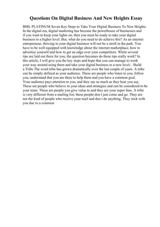 Questions On Digital Business And New Heights Essay
BML PLATINUM Seven Key Steps to Take Your Digital Business To New Heights
In the digital era, digital marketing has become the powerhouse of businesses and
if you want to keep your lights on, then you must be ready to take your digital
business to a higher level. But, what do you need to do achieve this? As an internet
entrepreneur, thriving in your digital business will not be a stroll in the park. You
have to be well equipped with knowledge about the internet marketplace, how to
advertise yourself and how to get an edge over your competitors. While several
tips are laid out there for you, the question becomes do these tips really work? In
this article, I will give you the key steps and hope that you can manage to work
your way around using them and take your digital business to a new level; . Build
a Tribe The word tribe has grown dramatically over the last couple of years. A tribe
can be simply defined as your audience. These are people who listen to you, follow
you, understand that you are there to help them and you have a common goal.
Your audience pays attention to you, and they say as much as they hear you say.
These are people who believe in your ideas and strategies and can be considered to be
your team. These are people you give value to and they are your super fans. A tribe
is very different from a mailing list; these people don t just come and go. They are
not the kind of people who receive your mail and don t do anything. They stick with
you due to a common
 
