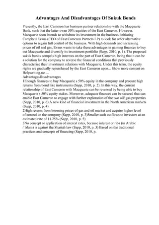 Advantages And Disadvantages Of Sukuk Bonds
Presently, the East Cameron has business partner relationship with the Macquarie
Bank, such that the latter owns 50% equities of the East Cameron. However,
Macquarie soon intends to withdraw its investment in the business, initiating
Campbell Evans (CEO of East Cameron Partners LP) to look for other alternative
options to regain full control of the business. With high demands and increasing
prices of oil and gas, Evans wants to take these advantages in gaining finances to buy
out Macquarie and diversify its investment portfolio (Sapp, 2010, p. 1). The proposed
sukuk bonds compels high interests on the part of East Cameron, being that it can be
a solution for the company to reverse the financial conditions that previously
characterize their investment relations with Macquarie. Under this term, the equity
rights are gradually repurchased by the East Cameron upon... Show more content on
Helpwriting.net ...
AdvantagesDisadvantages
1Enough finances to buy Macquarie s 50% equity in the company and procure high
returns from bond like instruments (Sapp, 2010, p. 2). In this way, the current
relationship of East Cameron with Macquarie can be reversed by being able to buy
Macquarie s 50% equity stakes. Moreover, adequate finances can be secured that can
enable East Cameron to engage with further exploration of the two oil/ gas properties
(Sapp, 2010, p. 6).A new kind of financial investment in the North American markets
(Sapp, 2010, p. 4)
2High returns from booming prices of gas and oil market and acquire higher level
of control on the company (Sapp, 2010, p. 3)Smaller cash outflows to investors at an
estimated rate of 11.25% (Sapp, 2010, p. 5)
3No concept or application of interest rates, because interest or riba (in Arabic
/ Islam) is against the Shariah law (Sapp, 2010, p. 3) Based on the traditional
practices and concepts of financing (Sapp, 2010, p.
 