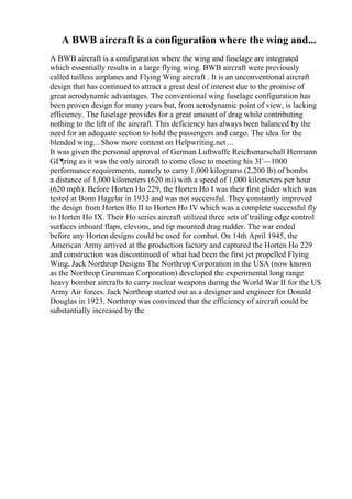 A BWB aircraft is a configuration where the wing and...
A BWB aircraft is a configuration where the wing and fuselage are integrated
which essentially results in a large flying wing. BWB aircraft were previously
called tailless airplanes and Flying Wing aircraft . It is an unconventional aircraft
design that has continued to attract a great deal of interest due to the promise of
great aerodynamic advantages. The conventional wing fuselage configuration has
been proven design for many years but, from aerodynamic point of view, is lacking
efficiency. The fuselage provides for a great amount of drag while contributing
nothing to the lift of the aircraft. This deficiency has always been balanced by the
need for an adequate section to hold the passengers and cargo. The idea for the
blended wing... Show more content on Helpwriting.net ...
It was given the personal approval of German Luftwaffe Reichsmarschall Hermann
GГ¶ring as it was the only aircraft to come close to meeting his 3Г—1000
performance requirements, namely to carry 1,000 kilograms (2,200 lb) of bombs
a distance of 1,000 kilometers (620 mi) with a speed of 1,000 kilometers per hour
(620 mph). Before Horten Ho 229, the Horten Ho I was their first glider which was
tested at Bonn Hagelar in 1933 and was not successful. They constantly improved
the design from Horten Ho II to Horten Ho IV which was a complete successful fly
to Horten Ho IX. Their Ho series aircraft utilized three sets of trailing edge control
surfaces inboard flaps, elevons, and tip mounted drag rudder. The war ended
before any Horten designs could be used for combat. On 14th April 1945, the
American Army arrived at the production factory and captured the Horten Ho 229
and construction was discontinued of what had been the first jet propelled Flying
Wing. Jack Northrop Designs The Northrop Corporation in the USA (now known
as the Northrop Grumman Corporation) developed the experimental long range
heavy bomber aircrafts to carry nuclear weapons during the World War II for the US
Army Air forces. Jack Northrop started out as a designer and engineer for Donald
Douglas in 1923. Northrop was convinced that the efficiency of aircraft could be
substantially increased by the
 