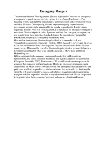 Emergency Mangers
The constant threat of focusing events, places a high level of pressure on emergency
managers to respond appropriately to various levels of complex disasters. Past
focusing events, highlight the importance of communication and coordination before
and after disasters. Consequently, citizens expect emergency responders and
government agencies to be accountable for rapidly responding to disasters in an
organized manner. Prior to a focusing event, it is beneficial for emergency mangers to
determine disasterriskprioritization. I present methods that emergency mangers can
use to determine these priorities. Lastly, I discuss the integration of geographic
information systems (GIS) to identify hazardzone areas.
One method to determine disaster risk prioritization is to conduct risk and
vulnerability assessments (Kapucu Г–zerdem, 2013). Secondly, surveys can be given
to citizens to determine how knowledgeable they are about what to do if a disaster
was to occur. This could be crucial in disaster risk prioritization because if there is a
noticeable disconnect in what to do should a disaster ... Show more content on
Helpwriting.net ...
GIS is a strategic tool emergency mangers rely on to find hidden patterns,
relationships, and trends in certain hazardous and high risk areas in the community
(Nirupama Armnakis, 2013). Furthermore, GIS provides various consequences for
disasters that can occur in these locations. This helps emergency managers create
assessments on which critical services such as fire, emergency medical services, and
police are unable to respond to certain hazard zones due to the effects. Additionally,
since the GIS uses helicopters, planes, and satellites to capture pictures emergency
mangers and first responders are able to see what conditions look like on the ground
to help determine their avenues of approach and courses of actions (Kamien,
 