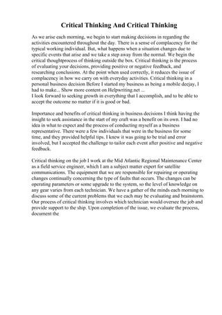 Critical Thinking And Critical Thinking
As we arise each morning, we begin to start making decisions in regarding the
activities encountered throughout the day. There is a sense of complacency for the
typical working individual. But, what happens when a situation changes due to
specific events that arise and we take a step away from the normal. We begin the
critical thoughtprocess of thinking outside the box. Critical thinking is the process
of evaluating your decisions, providing positive or negative feedback, and
researching conclusions. At the point when used correctly, it reduces the issue of
complacency in how we carry on with everyday activities. Critical thinking in a
personal business decision Before I started my business as being a mobile deejay, I
had to make... Show more content on Helpwriting.net ...
I look forward to seeking growth in everything that I accomplish, and to be able to
accept the outcome no matter if it is good or bad.
Importance and benefits of critical thinking in business decisions I think having the
insight to seek assistance in the start of my craft was a benefit on its own. I had no
idea in what to expect and the process of conducting myself as a business
representative. There were a few individuals that were in the business for some
time, and they provided helpful tips. I knew it was going to be trial and error
involved, but I accepted the challenge to tailor each event after positive and negative
feedback.
Critical thinking on the job I work at the Mid Atlantic Regional Maintenance Center
as a field service engineer, which I am a subject matter expert for satellite
communications. The equipment that we are responsible for repairing or operating
changes continually concerning the type of faults that occurs. The changes can be
operating parameters or some upgrade to the system, so the level of knowledge on
any gear varies from each technician. We have a gather of the minds each morning to
discuss some of the current problems that we each may be evaluating and brainstorm.
Our process of critical thinking involves which technician would oversee the job and
provide support to the ship. Upon completion of the issue, we evaluate the process,
document the
 