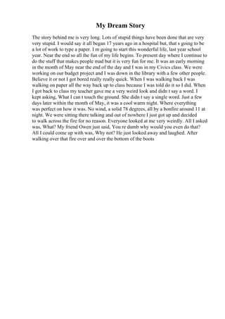 My Dream Story
The story behind me is very long. Lots of stupid things have been done that are very
very stupid. I would say it all began 17 years ago in a hospital but, that s going to be
a lot of work to type a paper. I m going to start this wonderful life, last year school
year. Near the end so all the fun of my life begins. To present day where I continue to
do the stuff that makes people mad but it is very fun for me. It was an early morning
in the month of May near the end of the day and I was in my Civics class. We were
working on our budget project and I was down in the library with a few other people.
Believe it or not I got bored really really quick. When I was walking back I was
walking on paper all the way back up to class because I was told do it so I did. When
I got back to class my teacher gave me a very weird look and didn t say a word. I
kept asking, What I can t touch the ground. She didn t say a single word. Just a few
days later within the month of May, it was a cool warm night. Where everything
was perfect on how it was. No wind, a solid 78 degrees, all by a bonfire around 11 at
night. We were sitting there talking and out of nowhere I just got up and decided
to walk across the fire for no reason. Everyone looked at me very weirdly. All I asked
was, What? My friend Owen just said, You re dumb why would you even do that?
All I could come up with was, Why not? He just looked away and laughed. After
walking over that fire over and over the bottom of the boots
 
