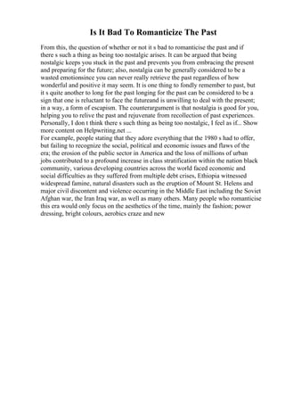 Is It Bad To Romanticize The Past
From this, the question of whether or not it s bad to romanticise the past and if
there s such a thing as being too nostalgic arises. It can be argued that being
nostalgic keeps you stuck in the past and prevents you from embracing the present
and preparing for the future; also, nostalgia can be generally considered to be a
wasted emotionsince you can never really retrieve the past regardless of how
wonderful and positive it may seem. It is one thing to fondly remember to past, but
it s quite another to long for the past longing for the past can be considered to be a
sign that one is reluctant to face the futureand is unwilling to deal with the present;
in a way, a form of escapism. The counterargument is that nostalgia is good for you,
helping you to relive the past and rejuvenate from recollection of past experiences.
Personally, I don t think there s such thing as being too nostalgic, I feel as if... Show
more content on Helpwriting.net ...
For example, people stating that they adore everything that the 1980 s had to offer,
but failing to recognize the social, political and economic issues and flaws of the
era; the erosion of the public sector in America and the loss of millions of urban
jobs contributed to a profound increase in class stratification within the nation black
community, various developing countries across the world faced economic and
social difficulties as they suffered from multiple debt crises, Ethiopia witnessed
widespread famine, natural disasters such as the eruption of Mount St. Helens and
major civil discontent and violence occurring in the Middle East including the Soviet
Afghan war, the Iran Iraq war, as well as many others. Many people who romanticise
this era would only focus on the aesthetics of the time, mainly the fashion; power
dressing, bright colours, aerobics craze and new
 