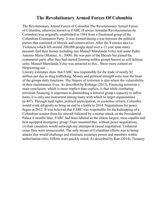 The Revolutionary Armed Forces Of Colombia
The Revolutionary Armed Forces of Colombia The Revolutionary Armed Forces
of Columbia, otherwise known as FARC (Fuerzas Armadas Revolucionarias de
Colombia) was originally established in 1964 from a fractioned group of the
Columbian Communist Party. It was formed during a war between the political
parties that consisted of liberals and conservatives. After the Violence aka La
Violencia which left around 200,000 people dead over a 15 year span many
peasants fled their homes including one Manuel Marulanda Velez real name Pedro
Antonio Marin (Molano, A., 2000). He was part of the liberals but joined the
communist party after they had started forming militia groups known as self defense
units. Manuel Marulanda Velez was attracted to this... Show more content on
Helpwriting.net ...
Literary estimates show that FARC was responsible for the trade of nearly $2
million per day in drug trafficking. Money and political strength were near the heart
of the groups daily functions. The finance of terrorism is also where the vulnerability
in their maintenance lives. As described by Roberge (2013), Financing terrorism s
main conclusion, which is more implicit than explicit, is that while combating
terrorism financing is important to diminishing a terrorist group s capacity to inflict
harm, it is only one instrument among many with which to target organizations
(p.407). Through land rights, political participation, or economic reform, Columbia
would work diligently to bring an end to a battle in 2014. Negotiations for peace
began in 2012. It was believed that FARC was responsible for the kidnapping of a
Columbian senator from his aircraft followed by a mortar attack on the Presidential
Palace 6 months later. FARC had been labeled as the oldest, largest, most capable and
best equipped insurgency group. Fears mounted that, without peace negotiations,
civilian casualties would outweigh any attempts at casual negotiation. Unilateral
cease fires were unsuccessful. The only means of Columbian efforts was to being
attacks that would challenge and eliminate monetary power and members within
authoritarian roles. Efforts were quickly noted. As described by Kan (2014), Treasury
 