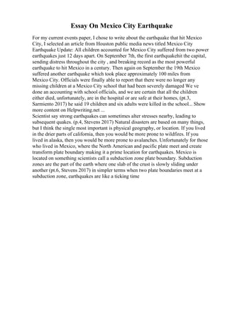 Essay On Mexico City Earthquake
For my current events paper, I chose to write about the earthquake that hit Mexico
City, I selected an article from Houston public media news titled Mexico City
Earthquake Update: All children accounted for Mexico City suffered from two power
earthquakes just 12 days apart. On September 7th, the first earthquakehit the capital,
sending distress throughout the city , and breaking record as the most powerful
earthquake to hit Mexico in a century. Then again on September the 19th Mexico
suffered another earthquake which took place approximately 100 miles from
Mexico City. Officials were finally able to report that there were no longer any
missing children at a Mexico City school that had been severely damaged We ve
done an accounting with school officials, and we are certain that all the children
either died, unfortunately, are in the hospital or are safe at their homes, (pt.3,
Sarmiento 2017) he said 19 children and six adults were killed in the school... Show
more content on Helpwriting.net ...
Scientist say strong earthquakes can sometimes alter stresses nearby, leading to
subsequent quakes. (p.4, Stevens 2017) Natural disasters are based on many things,
but I think the single most important is physical geography, or location. If you lived
in the drier parts of california, then you would be more prone to wildfires. If you
lived in alaska, then you would be more prone to avalanches. Unfortunately for those
who lived in Mexico, where the North American and pacific plate meet and create
transform plate boundary making it a prime location for earthquakes. Mexico is
located on something scientists call a subduction zone plate boundary. Subduction
zones are the part of the earth where one slab of the crust is slowly sliding under
another (pt.6, Stevens 2017) in simpler terms when two plate boundaries meet at a
subduction zone, earthquakes are like a ticking time
 