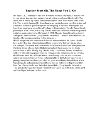 Theodor Seuss Oh, The Places You Ll Go
Dr. Seuss, Oh, The Places You ll Go! You have brains in your head. You have feet
in your shoes. You can steer yourself any direction you choose (Goodreads). This
quote was in a book by a once lost soul that did not know what was to come of his
life. This is ironic because Dr. Seuss became an outstanding and excellent writer and
illustrator, even after questioning what he was going to become. Although he was
lost, Seuss never gave up on himself, others, or his creativity. Theodor Seuss Geisel,
pseudonym of Dr. Seuss, was a very famous American children s author and poet that
made his mark on the world. On March 2, 1904, Theodor Seuss Geisel was born in
Springfield, Massachusetts (Encyclopedia Britannica). Theodor, better known to his
family... Show more content on Helpwriting.net ...
He left a legacy on this earth that will forever be remembered. Dr. Seuss s books
have a story line that related to the problems in the world that were taking place.
For example, The Lorax was all about the environmental issues that were present at
that time. Geisel s books helped kids to learn about these issues, but his books
were written in a kid friendly way. By the early 21st century, Seuss s books have
sold over 600 million copies worldwide (Encyclopedia Britannica). In his lifetime,
Geisel wrote about 44 children s books, created many cartoons, and even wrote
scripts for films and movies (Seuss In Springfield). In 2004, Seuss was even on a
postage stamp in remembrance of all of his great work (Poetry Foundation). When
Geisel died, he had some unpublished books that his widowed wife published for
him. One of these books was, What Pet Should I Get (Encyclopedia Britannica).
This goes to show just how much Theodor Seuss Geisel has left behind on this earth
and how big of an impact he had on us
 
