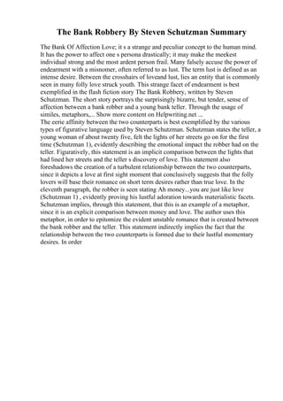 The Bank Robbery By Steven Schutzman Summary
The Bank Of Affection Love; it s a strange and peculiar concept to the human mind.
It has the power to affect one s persona drastically; it may make the meekest
individual strong and the most ardent person frail. Many falsely accuse the power of
endearment with a misnomer, often referred to as lust. The term lust is defined as an
intense desire. Between the crosshairs of loveand lust, lies an entity that is commonly
seen in many folly love struck youth. This strange facet of endearment is best
exemplified in the flash fiction story The Bank Robbery, written by Steven
Schutzman. The short story portrays the surprisingly bizarre, but tender, sense of
affection between a bank robber and a young bank teller. Through the usage of
similes, metaphors,... Show more content on Helpwriting.net ...
The eerie affinity between the two counterparts is best exemplified by the various
types of figurative language used by Steven Schutzman. Schutzman states the teller, a
young woman of about twenty five, felt the lights of her streets go on for the first
time (Schutzman 1), evidently describing the emotional impact the robber had on the
teller. Figuratively, this statement is an implicit comparison between the lights that
had lined her streets and the teller s discovery of love. This statement also
foreshadows the creation of a turbulent relationship between the two counterparts,
since it depicts a love at first sight moment that conclusively suggests that the folly
lovers will base their romance on short term desires rather than true love. In the
eleventh paragraph, the robber is seen stating Ah money...you are just like love
(Schutzman 1) , evidently proving his lustful adoration towards materialistic facets.
Schutzman implies, through this statement, that this is an example of a metaphor,
since it is an explicit comparison between money and love. The author uses this
metaphor, in order to epitomize the evident unstable romance that is created between
the bank robber and the teller. This statement indirectly implies the fact that the
relationship between the two counterparts is formed due to their lustful momentary
desires. In order
 
