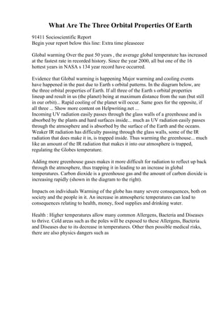 What Are The Three Orbital Properties Of Earth
91411 Socioscientific Report
Begin your report below this line: Extra time pleaseeee
Global warming Over the past 50 years , the average global temperature has increased
at the fastest rate in recorded history. Since the year 2000, all but one of the 16
hottest years in NASA s 134 year record have occurred.
Evidence that Global warming is happening Major warming and cooling events
have happened in the past due to Earth s orbital patterns. In the diagram below, are
the three orbital properties of Earth. If all three of the Earth s orbital properties
lineup and result in us (the planet) being at maximum distance from the sun (but still
in our orbit)... Rapid cooling of the planet will occur. Same goes for the opposite, if
all three ... Show more content on Helpwriting.net ...
Incoming UV radiation easily passes through the glass walls of a greenhouse and is
absorbed by the plants and hard surfaces inside... much as UV radiation easily passes
through the atmosphere and is absorbed by the surface of the Earth and the oceans.
Weaker IR radiation has difficulty passing through the glass walls, some of the IR
radiation that does make it in, is trapped inside. Thus warming the greenhouse... much
like an amount of the IR radiation that makes it into our atmosphere is trapped,
regulating the Globes temperature.
Adding more greenhouse gases makes it more difficult for radiation to reflect up back
through the atmosphere, thus trapping it in leading to an increase in global
temperatures. Carbon dioxide is a greenhouse gas and the amount of carbon dioxide is
increasing rapidly (shown in the diagram to the right).
Impacts on individuals Warming of the globe has many severe consequences, both on
society and the people in it. An increase in atmospheric temperatures can lead to
consequences relating to health, money, food supplies and drinking water.
Health : Higher temperatures allow many common Allergens, Bacteria and Diseases
to thrive. Cold areas such as the poles will be exposed to these Allergens, Bacteria
and Diseases due to its decrease in temperatures. Other then possible medical risks,
there are also physics dangers such as
 