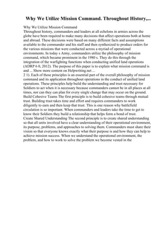 Why We Utilize Mission Command. Throughout History,...
Why We Utilize Mission Command
Throughout history, commanders and leaders at all echelons in armies across the
globe have been required to make many decisions that affect operations both at home
and abroad. These decisions were based on many different facts and assumptions
available to the commander and his staff and then synthesized to produce orders for
the various missions that were conducted across a myriad of operational
environments. In today s Army, commanders utilize the philosophy of mission
command, which became prominent in the 1980 s. They do this through the
integration of the warfighting functions when conducting unified land operations
(ADRP 6 0, 2012). The purpose of this paper is to explain what mission command is
and ... Show more content on Helpwriting.net ...
2 1). Each of these principles is an essential part of the overall philosophy of mission
command and its application throughout operations in the conduct of unified land
operations. These principles help build the understanding and trust necessary for
Soldiers to act when it is necessary because commanders cannot be in all places at all
times, nor can they can plan for every single change that may occur on the ground.
Build Cohesive Teams The first principle is to build cohesive teams through mutual
trust. Building trust takes time and effort and requires commanders to work
diligently to earn and then keep that trust. This is one reason why battlefield
circulation is so important. When commanders and leaders take the time to get to
know their Soldiers they build a relationship that helps form a bond of trust.
Create Shared Understanding The second principle is to create shared understanding
so that all units involved have a clear understanding of their operational environment,
its purpose, problems, and approaches to solving them. Commanders must share their
vision so that everyone knows exactly what their purpose is and how they can help to
achieve mission success. When we understand the operational environment, the
problem, and how to work to solve the problem we become vested in the
 