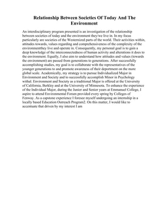Relationship Between Societies Of Today And The
Environment
An interdisciplinary program presented is an investigation of the relationship
between societies of today and the environment they/we live in. In my focus
particularly are societies of the Westernized parts of the world. Their activities within,
attitudes towards, values regarding and comprehensiveness of the complexity of the
environmentthey live and operate in. Consequently, my personal goal is to gain a
deep knowledge of the interconnectedness of human activity and alterations it does to
the environment. Equally, I also aim to understand how attitudes and values (towards
the environment) are passed from generations to generations. After successfully
accomplishing studies, my goal is to collaborate with the representatives of the
younger generations to and promote awareness of their deportment on the more
global scale. Academically, my strategy is to pursue Individualized Major in
Environment and Society and to successfully accomplish Minor in Psychology
withal. Environment and Society as a traditional Major is offered at the University
of California, Berkley and at the University of Minnesota. To enhance the experience
of the Individual Major, during the Junior and Senior years at Emmanuel College, I
aspire to attend Environmental Forum provided every spring by Colleges of
Fenway. As a capstone experience I foresee myself undergoing an internship in a
locally based Education Outreach Program2. On this matter, I would like to
accentuate that driven by my interest I am
 