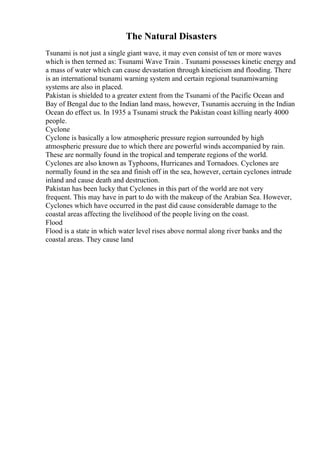 The Natural Disasters
Tsunami is not just a single giant wave, it may even consist of ten or more waves
which is then termed as: Tsunami Wave Train . Tsunami possesses kinetic energy and
a mass of water which can cause devastation through kineticism and flooding. There
is an international tsunami warning system and certain regional tsunamiwarning
systems are also in placed.
Pakistan is shielded to a greater extent from the Tsunami of the Pacific Ocean and
Bay of Bengal due to the Indian land mass, however, Tsunamis accruing in the Indian
Ocean do effect us. In 1935 a Tsunami struck the Pakistan coast killing nearly 4000
people.
Cyclone
Cyclone is basically a low atmospheric pressure region surrounded by high
atmospheric pressure due to which there are powerful winds accompanied by rain.
These are normally found in the tropical and temperate regions of the world.
Cyclones are also known as Typhoons, Hurricanes and Tornadoes. Cyclones are
normally found in the sea and finish off in the sea, however, certain cyclones intrude
inland and cause death and destruction.
Pakistan has been lucky that Cyclones in this part of the world are not very
frequent. This may have in part to do with the makeup of the Arabian Sea. However,
Cyclones which have occurred in the past did cause considerable damage to the
coastal areas affecting the livelihood of the people living on the coast.
Flood
Flood is a state in which water level rises above normal along river banks and the
coastal areas. They cause land
 