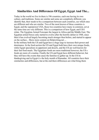 Similarities And Differences Of Egypt, Egypt And The...
Today in the world we live in there is 196 countries, each one having its own
culture, and traditions. Some are similar and some are completely different, you
identify that, their needs to be a comparison between each countries, see which ones
are different and who are similar. Two of the most known of these countries is
Egypt, and the superpower USA, those two countries have many in common, yet at
the same time are very different. This is a comparison of how Egypt, and USA
relate. The Egyptian Armed Forcesare the largest in Africa and the Middle East. The
Egyptian armed forces only started to evolve after the horrific defeat in 1948, since
then it has evolved largely becoming much stronger then before, and started to appear
on the surface... Show more content on Helpwriting.net ...
In the military both the US and Egypt have a huge urge to increase their power and
dominance. In the food section the US and Egypt both have their own unique foods,
while Egypt specializes in appetizers and deserts, and the US are well known for
their fast food meals. The Egyptians foods are more traditional however, the US s
foods are more of a routine. Finally the US and Egypt have different behavior, but
they still have the events that cause the families to gather up. In the US its
thanksgiving and in Egypt it s the holy month of Ramadan. All countries have their
similarities and differences, but at the end there differences are what bring them
 