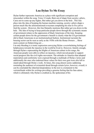 Loa Dylan To Me Essay
Dylan further represents America as a place with significant corruption and
misconduct within the song. Verse 12 reads; Bent out of shape from society s pliers,
Cares not to come up any higher, But rather get you down in the hole . This line
plays into the idea of keeping the human machine running, society s pliers shape a
person much like the aforementioned everyman completing his nine to five job to
feed the system . However, this line blatantly mentions But rather get you down in the
hole . The idea of trying to keep particular people down through the systematic means
of government relates to the oppression of black Americans of the time. Keeping
certain people down for the government s benefit is clearly what the US government
did to black Americans in an institutionalised fashion. Institutional racismin the
housing sector can be seen as early as the 1930s with the Home Owners ... Show
more content on Helpwriting.net ...
I m only bleeding is a ironic expression conveying Dylan s overwhelming feelings of
helplessness towards the injustice in the world he lived in. However, funnily enough,
through Dylan s representing the blights of American culture in his songs, the
American people were able to reflect on injustice, which moved people to support
social progress like the civil rights movement. The attitudes in America that adopted
materialism and conformity were exposed through a multitude of Dylan s lyrics and
additionally the ones who endorsed these values for their own gain were also left to
stand naked through Dylan s work. At times, this song almost seems saddening
reminding the audience of existential dread through certain lyrics, however, overall, it
can be concluded the inherited despondency in the text is a testament to the
verisimilitude within his writings providing a genuine feeling that his fans adore;
which is ultimately why Dylan is credited as, the spokesman of his
 