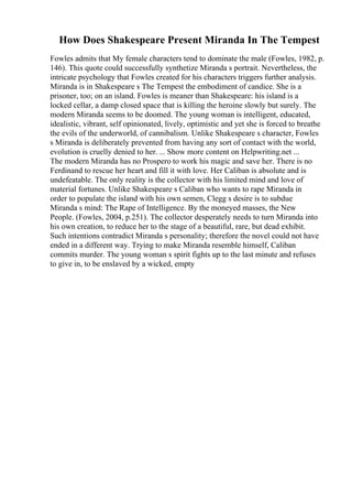 How Does Shakespeare Present Miranda In The Tempest
Fowles admits that My female characters tend to dominate the male (Fowles, 1982, p.
146). This quote could successfully synthetize Miranda s portrait. Nevertheless, the
intricate psychology that Fowles created for his characters triggers further analysis.
Miranda is in Shakespeare s The Tempest the embodiment of candice. She is a
prisoner, too; on an island. Fowles is meaner than Shakespeare: his island is a
locked cellar, a damp closed space that is killing the heroine slowly but surely. The
modern Miranda seems to be doomed. The young woman is intelligent, educated,
idealistic, vibrant, self opinionated, lively, optimistic and yet she is forced to breathe
the evils of the underworld, of cannibalism. Unlike Shakespeare s character, Fowles
s Miranda is deliberately prevented from having any sort of contact with the world,
evolution is cruelly denied to her. ... Show more content on Helpwriting.net ...
The modern Miranda has no Prospero to work his magic and save her. There is no
Ferdinand to rescue her heart and fill it with love. Her Caliban is absolute and is
undefeatable. The only reality is the collector with his limited mind and love of
material fortunes. Unlike Shakespeare s Caliban who wants to rape Miranda in
order to populate the island with his own semen, Clegg s desire is to subdue
Miranda s mind: The Rape of Intelligence. By the moneyed masses, the New
People. (Fowles, 2004, p.251). The collector desperately needs to turn Miranda into
his own creation, to reduce her to the stage of a beautiful, rare, but dead exhibit.
Such intentions contradict Miranda s personality; therefore the novel could not have
ended in a different way. Trying to make Miranda resemble himself, Caliban
commits murder. The young woman s spirit fights up to the last minute and refuses
to give in, to be enslaved by a wicked, empty
 