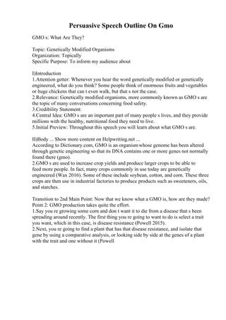 Persuasive Speech Outline On Gmo
GMO s: What Are They?
Topic: Genetically Modified Organisms
Organization: Topically
Specific Purpose: To inform my audience about
I)Introduction
1.Attention getter: Whenever you hear the word genetically modified or genetically
engineered, what do you think? Some people think of enormous fruits and vegetables
or huge chickens that can t even walk, but that s not the case.
2.Relevance: Genetically modified organisms, more commonly known as GMO s are
the topic of many conversations concerning food safety.
3.Credibility Statement:
4.Central Idea: GMO s are an important part of many people s lives, and they provide
millions with the healthy, nutritional food they need to live.
5.Initial Preview: Throughout this speech you will learn about what GMO s are.
II)Body ... Show more content on Helpwriting.net ...
According to Dictionary.com, GMO is an organismwhose genome has been altered
through genetic engineering so that its DNA contains one or more genes not normally
found there (gmo).
2.GMO s are used to increase crop yields and produce larger crops to be able to
feed more people. In fact, many crops commonly in use today are genetically
engineered (Wax 2016). Some of these include soybean, cotton, and corn. These three
crops are then use in industrial factories to produce products such as sweeteners, oils,
and starches.
Transition to 2nd Main Point: Now that we know what a GMO is, how are they made?
Point 2: GMO production takes quite the effort.
1.Say you re growing some corn and don t want it to die from a disease that s been
spreading around recently. The first thing you re going to want to do is select a trait
you want, which in this case, is disease resistance (Powell 2015).
2.Next, you re going to find a plant that has that disease resistance, and isolate that
gene by using a comparative analysis, or looking side by side at the genes of a plant
with the trait and one without it (Powell
 