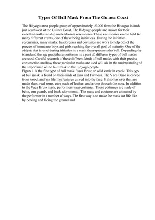 Types Of Bull Mask From The Guinea Coast
The Bidyogo are a people group of approximately 15,000 from the Bissagos islands
just southwest of the Guinea Coast. The Bidyogo people are known for their
excellent craftsmanship and elaborate ceremonies. These ceremonies can be held for
many different events, one of these being initiations. During the initiation
ceremonies, many masks, headdresses and costumes are worn to help depict the
process of immature boys and girls reaching the overall goal of maturity. One of the
objects that is used during initiation is a mask that represents the bull. Depending the
island and the age gradethat a performer is a part of, different types of bull masks
are used. Careful research of these different kinds of bull masks with their precise
construction and how these particular masks are used will aid in the understanding of
the importance of the bull mask to the Bidyogo people.
Figure 1 is the first type of bull mask, Vaca Bruto or wild cattle in creole. This type
of bull mask is found on the islands of Uno and Formosa. The Vaca Bruto is carved
from wood, and has life like features carved into the face. It also has eyes that are
made glass, real horns, ears made of leather, and a rope through the nose. In addition
to the Vaca Bruto mask, performers wearcostumes. These costumes are made of
belts, arm guards, and back adornments . The mask and costume are animated by
the performer in a number of ways. The first way is to make the mask act life like
by bowing and facing the ground and
 
