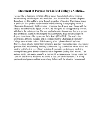 Statement of Purpose for Linfield College s Athletic...
I would like to become a certified athletic trainer through the Linfield program
because of my love for sports and medicine. I was involved in a number of sports
throughout my life and have gone through a number of injuries. There is one injury
in particular that sparked my interest in athletic training. I was playing soccer at
Chemeketa Community College when I broke my foot. I spent many hours with the
athletic trainerthere Julie Speck (PT/ATC/R), who gave me the opportunity to work
with her in the training room. She also sparked another interest and that is to get my
dual credentials in athletic trainingand physical therapy. I see myself using both
degrees in the future like my mentor Julie Spark (PT/ATC/R). She works in a
hospital as a physical therapist and is contracted out to Chemeketa Community
College as an athletic trainer. This is exactly what I plan to do with both my
degrees. As an athletic trainer there are many qualities you must possess. One, unique
qualities that I have is being naturally competitive. My competitive nature makes me
want to be the best at everything I m doing. It motivates me to try my hardest to
accomplish my goals. Handle stress is also an important quality that I possess. The
training center can seem a stressful at times with so many people coming in and out.
I can not only handle this stress but thrive in this kind of environment. I m a very
sports oriented person and that s something I share with the athletes. I understand
 