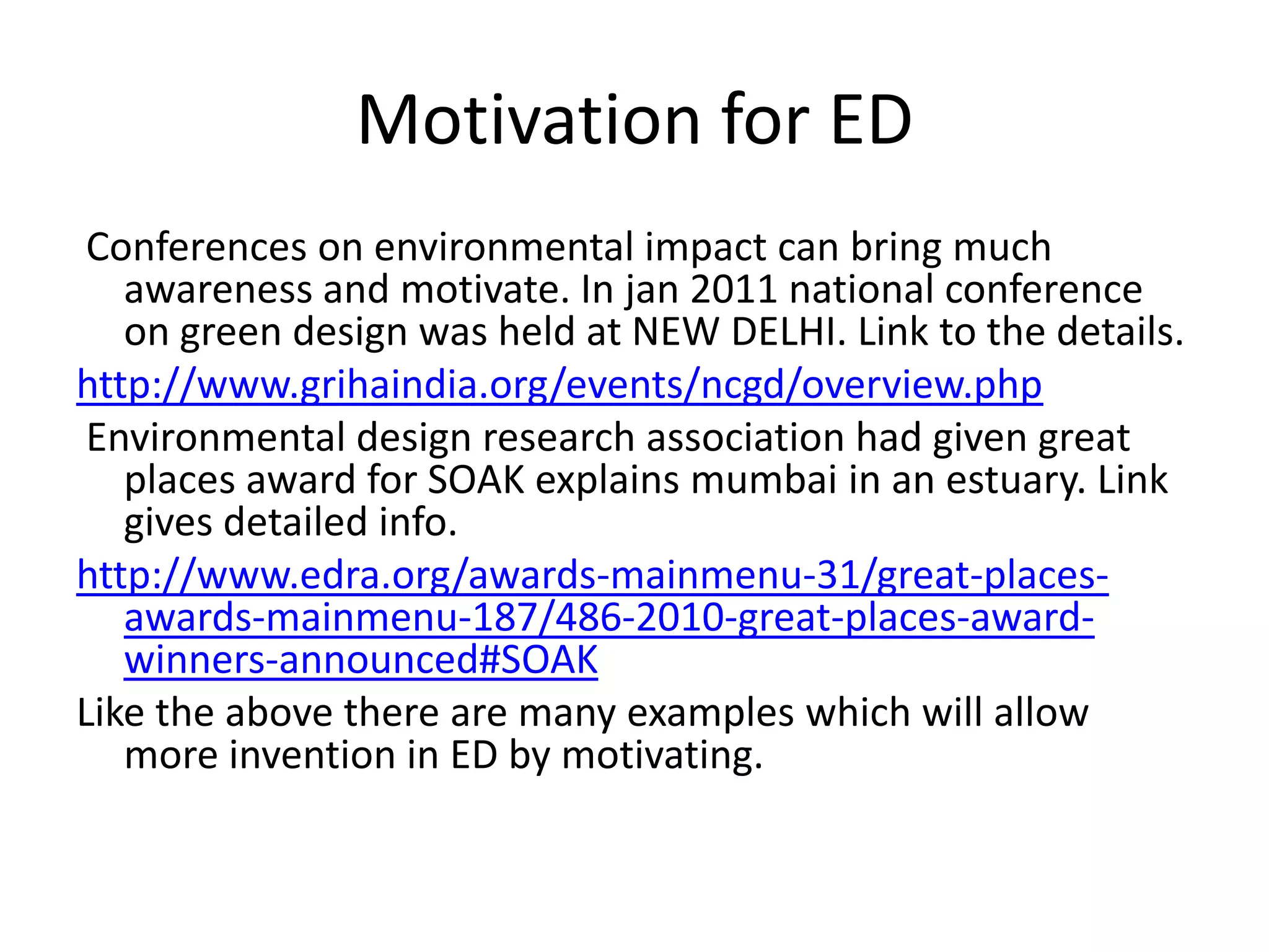Motivation for ED
 Conferences on environmental impact can bring much
   awareness and motivate. In jan 2011 national conference
   on green design was held at NEW DELHI. Link to the details.
http://www.grihaindia.org/events/ncgd/overview.php
 Environmental design research association had given great
   places award for SOAK explains mumbai in an estuary. Link
   gives detailed info.
http://www.edra.org/awards-mainmenu-31/great-places-
   awards-mainmenu-187/486-2010-great-places-award-
   winners-announced#SOAK
Like the above there are many examples which will allow
   more invention in ED by motivating.
 