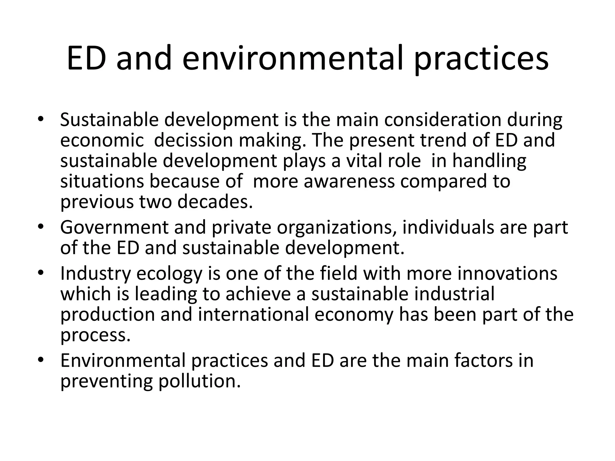 ED and environmental practices
• Sustainable development is the main consideration during
  economic decission making. The present trend of ED and
  sustainable development plays a vital role in handling
  situations because of more awareness compared to
  previous two decades.
• Government and private organizations, individuals are part
  of the ED and sustainable development.
• Industry ecology is one of the field with more innovations
  which is leading to achieve a sustainable industrial
  production and international economy has been part of the
  process.
• Environmental practices and ED are the main factors in
  preventing pollution.
 