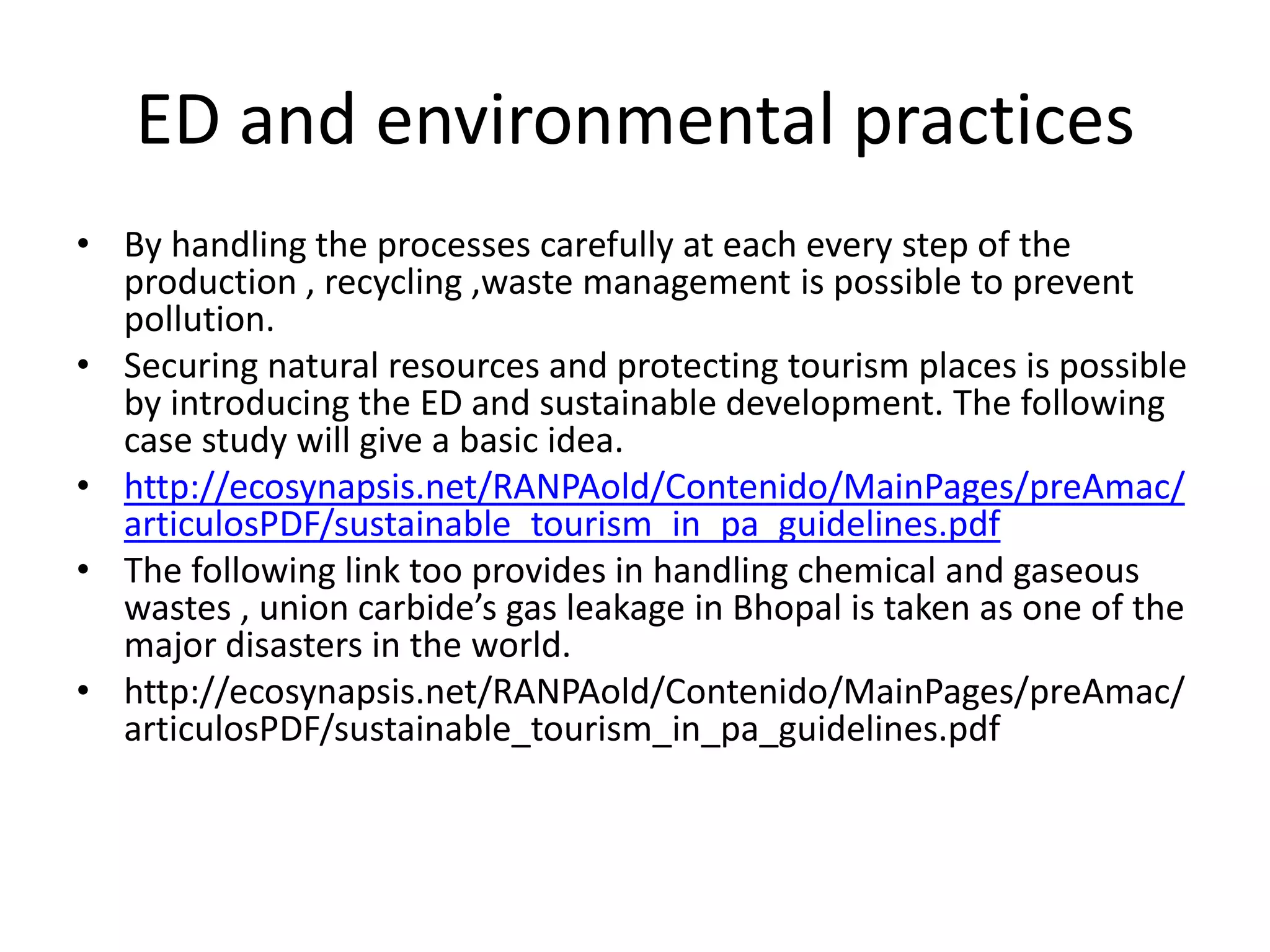 ED and environmental practices
• By handling the processes carefully at each every step of the
  production , recycling ,waste management is possible to prevent
  pollution.
• Securing natural resources and protecting tourism places is possible
  by introducing the ED and sustainable development. The following
  case study will give a basic idea.
• http://ecosynapsis.net/RANPAold/Contenido/MainPages/preAmac/
  articulosPDF/sustainable_tourism_in_pa_guidelines.pdf
• The following link too provides in handling chemical and gaseous
  wastes , union carbide’s gas leakage in Bhopal is taken as one of the
  major disasters in the world.
• http://ecosynapsis.net/RANPAold/Contenido/MainPages/preAmac/
  articulosPDF/sustainable_tourism_in_pa_guidelines.pdf
 
