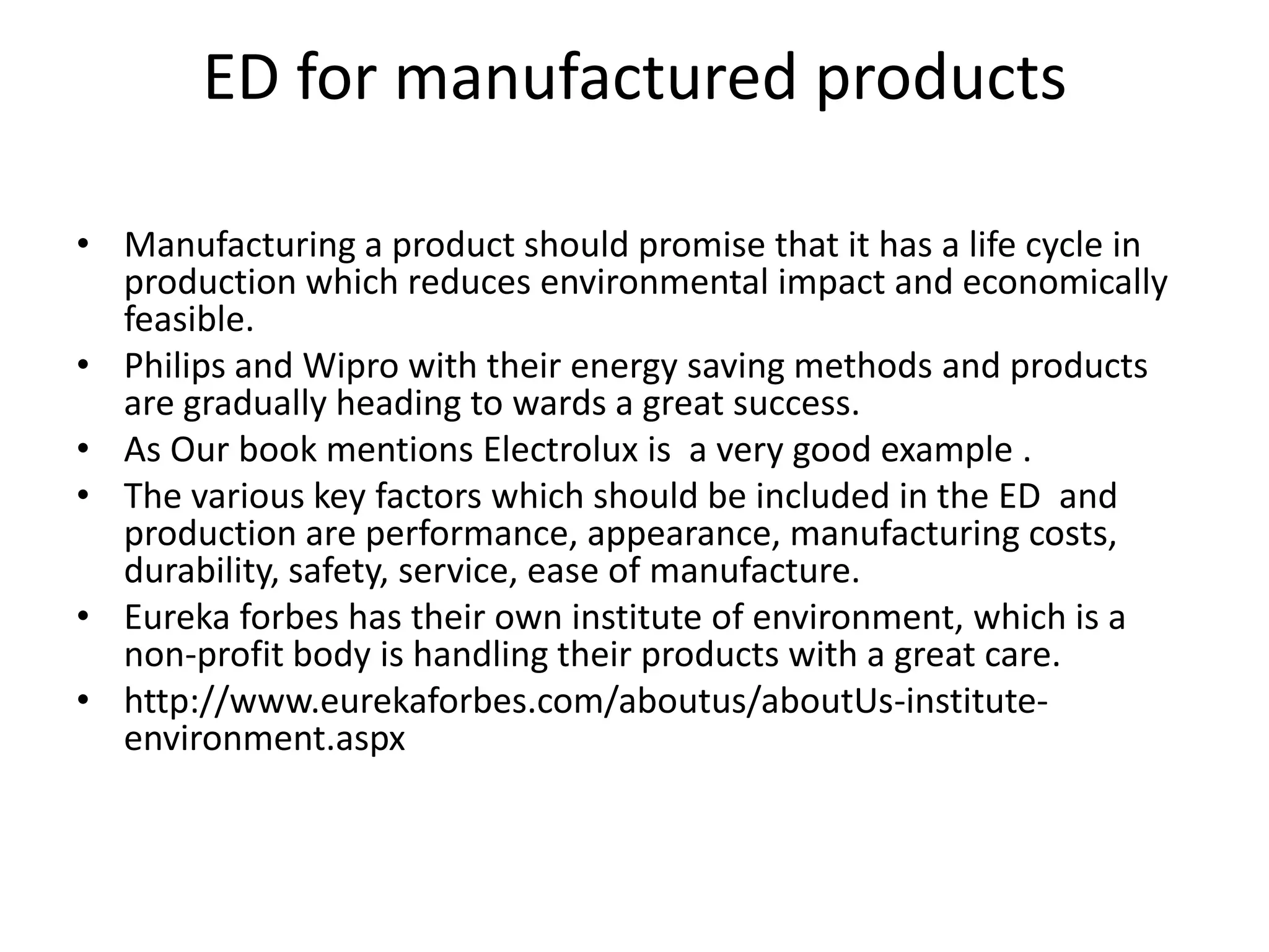ED for manufactured products

• Manufacturing a product should promise that it has a life cycle in
  production which reduces environmental impact and economically
  feasible.
• Philips and Wipro with their energy saving methods and products
  are gradually heading to wards a great success.
• As Our book mentions Electrolux is a very good example .
• The various key factors which should be included in the ED and
  production are performance, appearance, manufacturing costs,
  durability, safety, service, ease of manufacture.
• Eureka forbes has their own institute of environment, which is a
  non-profit body is handling their products with a great care.
• http://www.eurekaforbes.com/aboutus/aboutUs-institute-
  environment.aspx
 