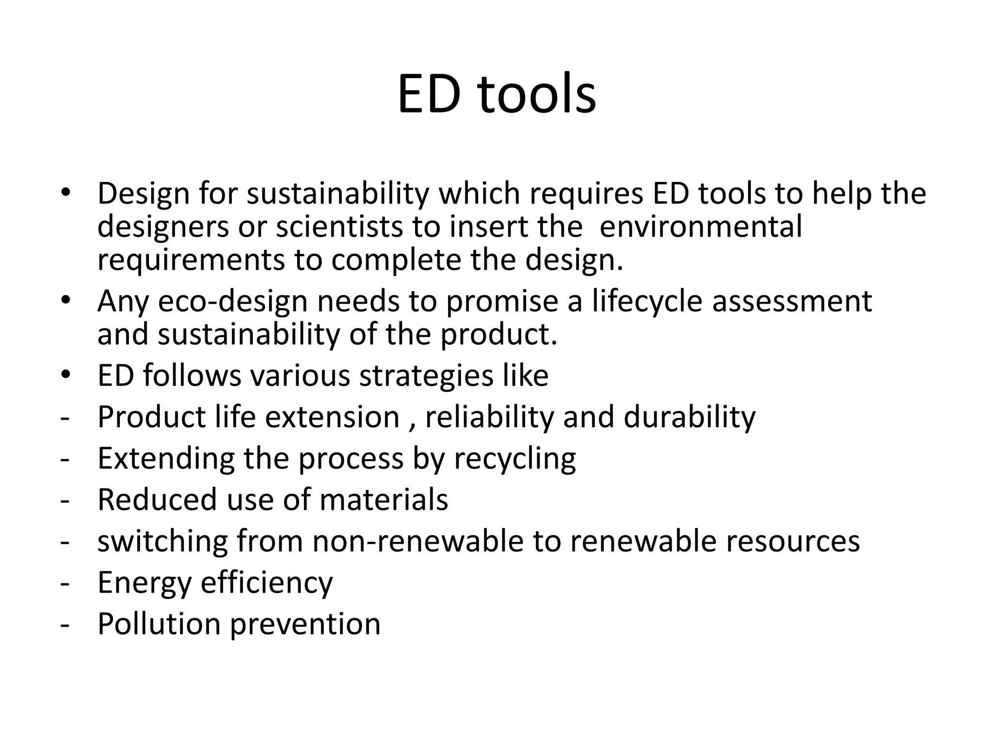 ED tools
• Design for sustainability which requires ED tools to help the
  designers or scientists to insert the environmental
  requirements to complete the design.
• Any eco-design needs to promise a lifecycle assessment
  and sustainability of the product.
• ED follows various strategies like
- Product life extension , reliability and durability
- Extending the process by recycling
- Reduced use of materials
- switching from non-renewable to renewable resources
- Energy efficiency
- Pollution prevention
 