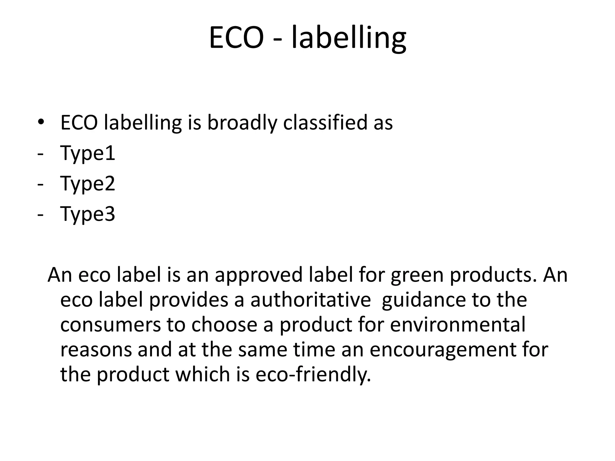 ECO - labelling

•    ECO labelling is broadly classified as
-    Type1
-    Type2
-    Type3

    An eco label is an approved label for green products. An
     eco label provides a authoritative guidance to the
     consumers to choose a product for environmental
     reasons and at the same time an encouragement for
     the product which is eco-friendly.
 