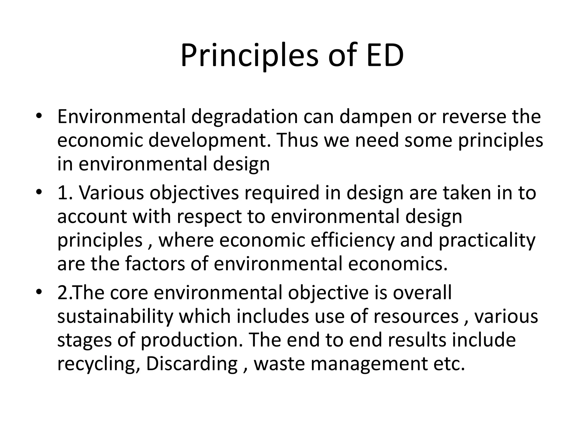 Principles of ED
• Environmental degradation can dampen or reverse the
  economic development. Thus we need some principles
  in environmental design
• 1. Various objectives required in design are taken in to
  account with respect to environmental design
  principles , where economic efficiency and practicality
  are the factors of environmental economics.
• 2.The core environmental objective is overall
  sustainability which includes use of resources , various
  stages of production. The end to end results include
  recycling, Discarding , waste management etc.
 