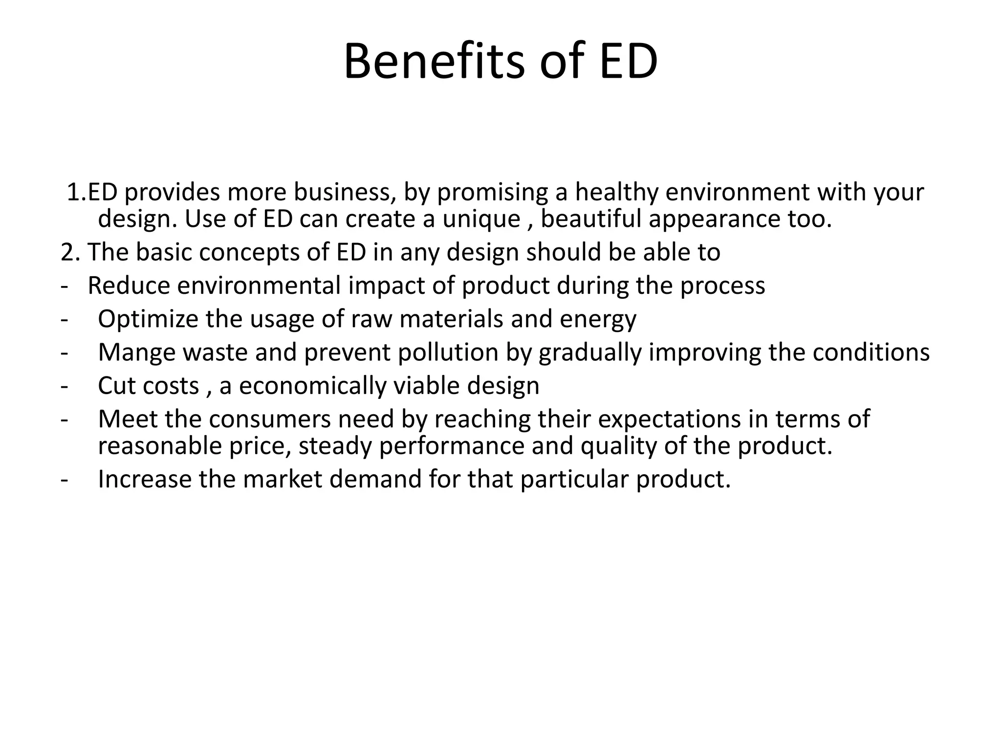Benefits of ED

 1.ED provides more business, by promising a healthy environment with your
    design. Use of ED can create a unique , beautiful appearance too.
2. The basic concepts of ED in any design should be able to
- Reduce environmental impact of product during the process
- Optimize the usage of raw materials and energy
- Mange waste and prevent pollution by gradually improving the conditions
- Cut costs , a economically viable design
- Meet the consumers need by reaching their expectations in terms of
    reasonable price, steady performance and quality of the product.
- Increase the market demand for that particular product.
 