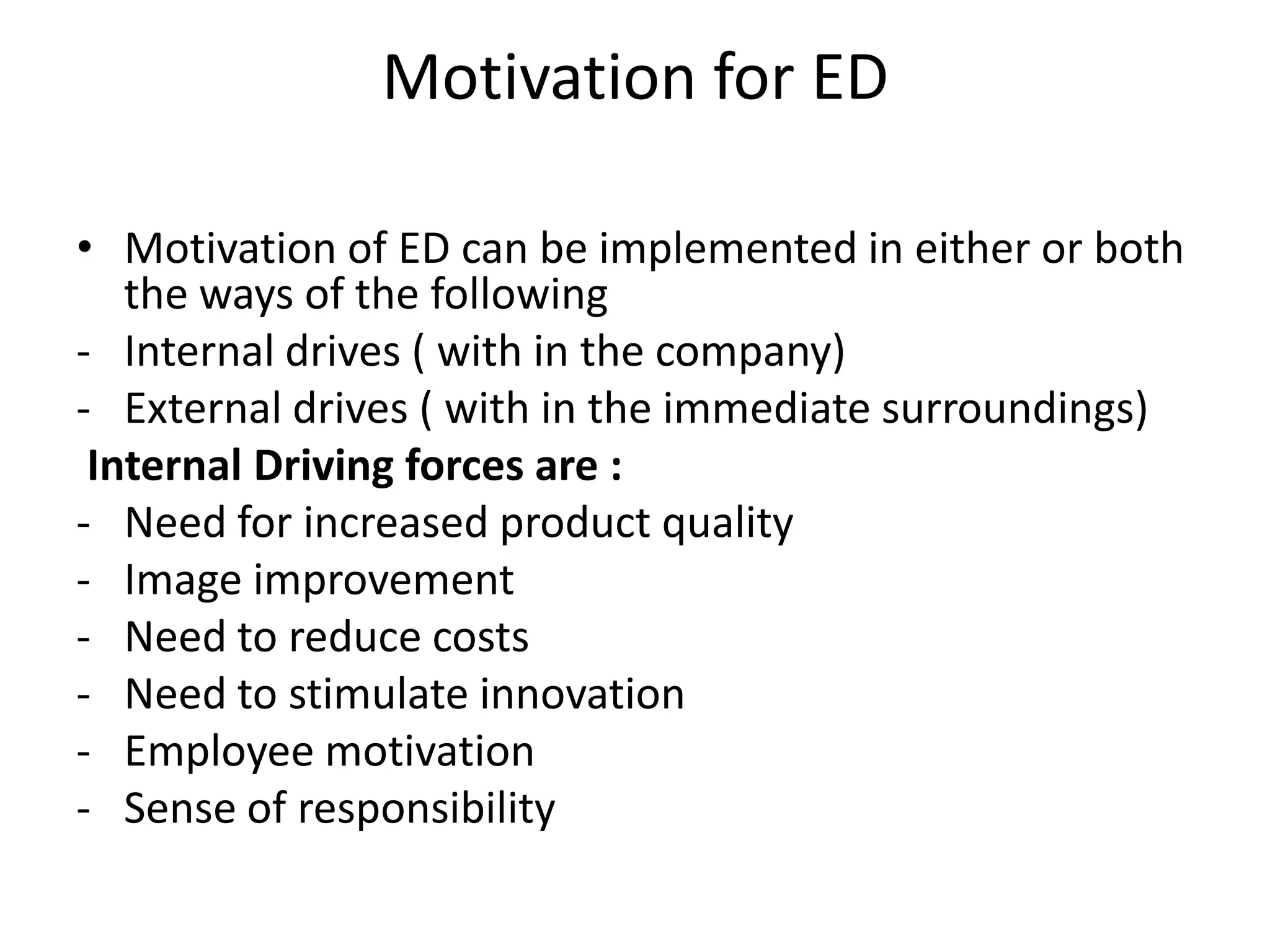 Motivation for ED

• Motivation of ED can be implemented in either or both
   the ways of the following
- Internal drives ( with in the company)
- External drives ( with in the immediate surroundings)
 Internal Driving forces are :
- Need for increased product quality
- Image improvement
- Need to reduce costs
- Need to stimulate innovation
- Employee motivation
- Sense of responsibility
 