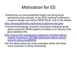 Motivation for ED
 Conferences on environmental impact can bring much
   awareness and motivate. In jan 2011 national conference
   on green design was held at NEW DELHI. Link to the details.
http://www.grihaindia.org/events/ncgd/overview.php
 Environmental design research association had given great
   places award for SOAK explains mumbai in an estuary. Link
   gives detailed info.
http://www.edra.org/awards-mainmenu-31/great-places-
   awards-mainmenu-187/486-2010-great-places-award-
   winners-announced#SOAK
Like the above there are many examples which will allow
   more invention in ED by motivating.
 