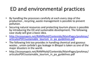 ED and environmental practices
• By handling the processes carefully at each every step of the
  production , recycling ,waste management is possible to prevent
  pollution.
• Securing natural resources and protecting tourism places is possible
  by introducing the ED and sustainable development. The following
  case study will give a basic idea.
• http://ecosynapsis.net/RANPAold/Contenido/MainPages/preAmac/
  articulosPDF/sustainable_tourism_in_pa_guidelines.pdf
• The following link too provides in handling chemical and gaseous
  wastes , union carbide’s gas leakage in Bhopal is taken as one of the
  major disasters in the world.
• http://ecosynapsis.net/RANPAold/Contenido/MainPages/preAmac/
  articulosPDF/sustainable_tourism_in_pa_guidelines.pdf
 