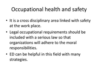 Occupational health and safety
• It is a cross disciplinary area linked with safety
  at the work place.
• Legal occupational requirements should be
  included with a serious law so that
  organizations will adhere to the moral
  responsibilities.
• ED can be helpful in this field with many
  strategies.
 