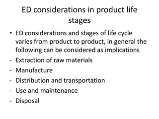 ED considerations in product life
                stages
• ED considerations and stages of life cycle
  varies from product to product, in general the
  following can be considered as implications
- Extraction of raw materials
- Manufacture
- Distribution and transportation
- Use and maintenance
- Disposal
 