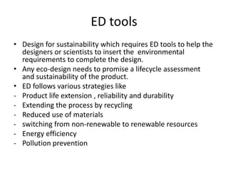 ED tools
• Design for sustainability which requires ED tools to help the
  designers or scientists to insert the environmental
  requirements to complete the design.
• Any eco-design needs to promise a lifecycle assessment
  and sustainability of the product.
• ED follows various strategies like
- Product life extension , reliability and durability
- Extending the process by recycling
- Reduced use of materials
- switching from non-renewable to renewable resources
- Energy efficiency
- Pollution prevention
 