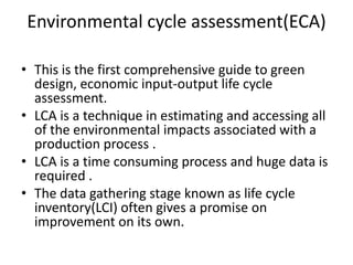Environmental cycle assessment(ECA)

• This is the first comprehensive guide to green
  design, economic input-output life cycle
  assessment.
• LCA is a technique in estimating and accessing all
  of the environmental impacts associated with a
  production process .
• LCA is a time consuming process and huge data is
  required .
• The data gathering stage known as life cycle
  inventory(LCI) often gives a promise on
  improvement on its own.
 