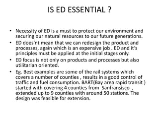 IS ED ESSENTIAL ?

• Necessity of ED is a must to protect our environment and
  securing our natural resources to our future generations.
• ED does’nt mean that we can redesign the product and
  processes, again which is an expensive job . ED and it’s
  principles must be applied at the initial stages only.
• ED focus is not only on products and processes but also
  utilitarian oriented.
• Eg. Best examples are some of the rail systems which
  covers a number of counties , results in a good control of
  traffic and fuel consumption. BART(Bay area rapid transit )
  started with covering 4 counties from Sanfransisco ,
  extended up to 9 counties with around 50 stations. The
  design was feasible for extension.
 