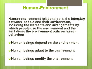 Human-Environment
Human-environment relationship is the interplay
between people and their environment,
including the elements and arrangements by
which people use the environment and the
limitations the environment puts on human
behaviour
 Human beings depend on the environment
 Human beings adapt to the environment
 Human beings modify the environment
 